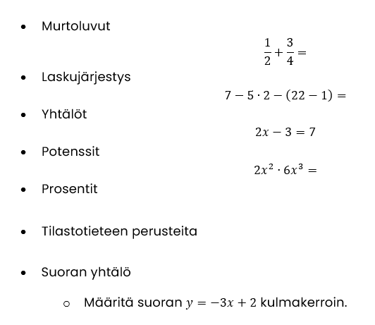 	Murtoluvut
1/2+3/4=
	Laskujärjestys
7-5∙2-(22-1)=
	Yhtälöt
2x-3=7
	Potenssit
2x^2∙6x^3=
	Prosentit

	Tilastotieteen perusteita

	Suoran yhtälö
	Määritä suoran y=-3x+2 kulmakerroin.
